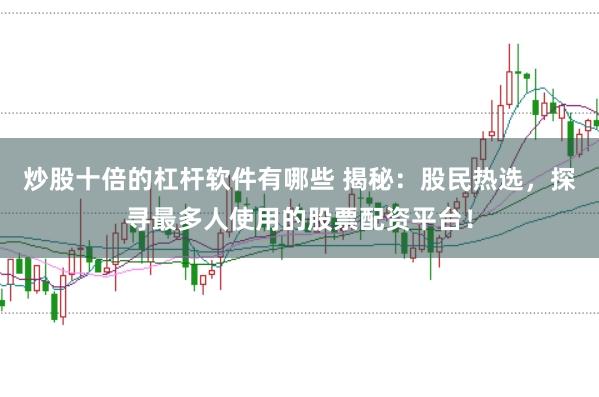 炒股十倍的杠杆软件有哪些 揭秘：股民热选，探寻最多人使用的股票配资平台！