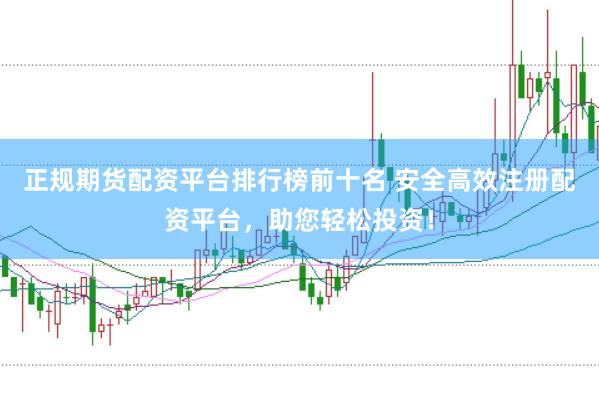 正规期货配资平台排行榜前十名 安全高效注册配资平台，助您轻松投资！