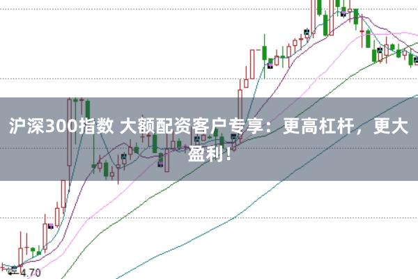 沪深300指数 大额配资客户专享：更高杠杆，更大盈利！