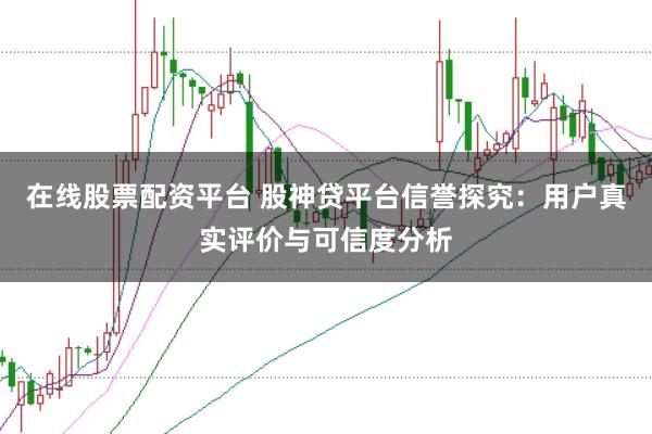 在线股票配资平台 股神贷平台信誉探究：用户真实评价与可信度分析
