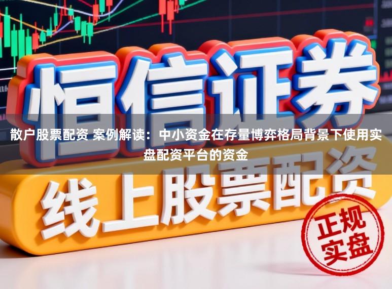 散户股票配资 案例解读：中小资金在存量博弈格局背景下使用实盘配资平台的资金