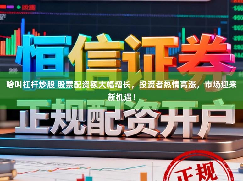 啥叫杠杆炒股 股票配资额大幅增长，投资者热情高涨，市场迎来新机遇！