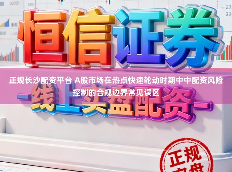 正规长沙配资平台 A股市场在热点快速轮动时期中中配资风险控制的合规边界常见误区