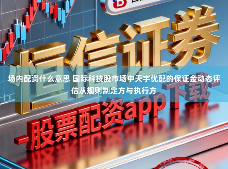 场内配资什么意思 国际科技股市场中天宇优配的保证金动态评估从规则制定方与执行方