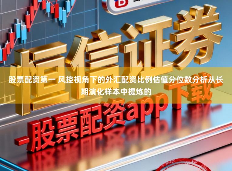 股票配资第一 风控视角下的外汇配资比例估值分位数分析从长期演化样本中提炼的