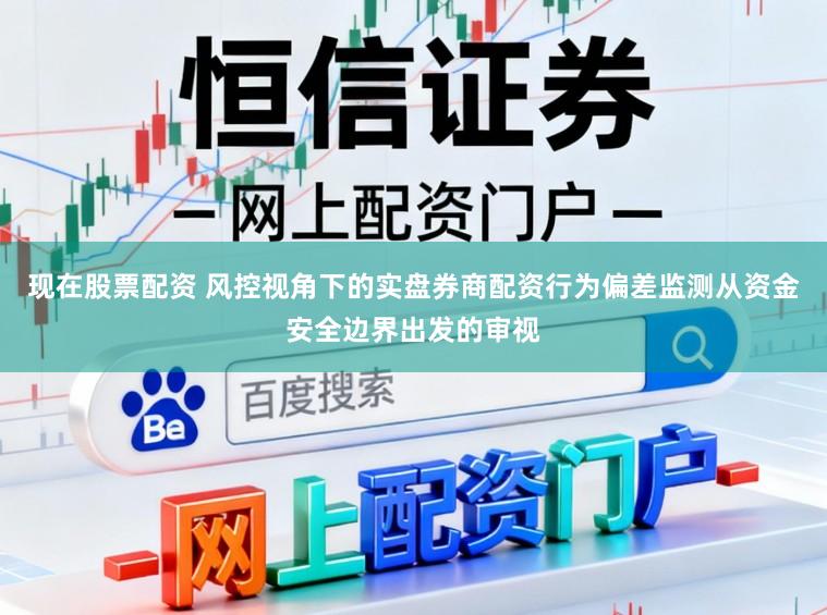现在股票配资 风控视角下的实盘券商配资行为偏差监测从资金安全边界出发的审视