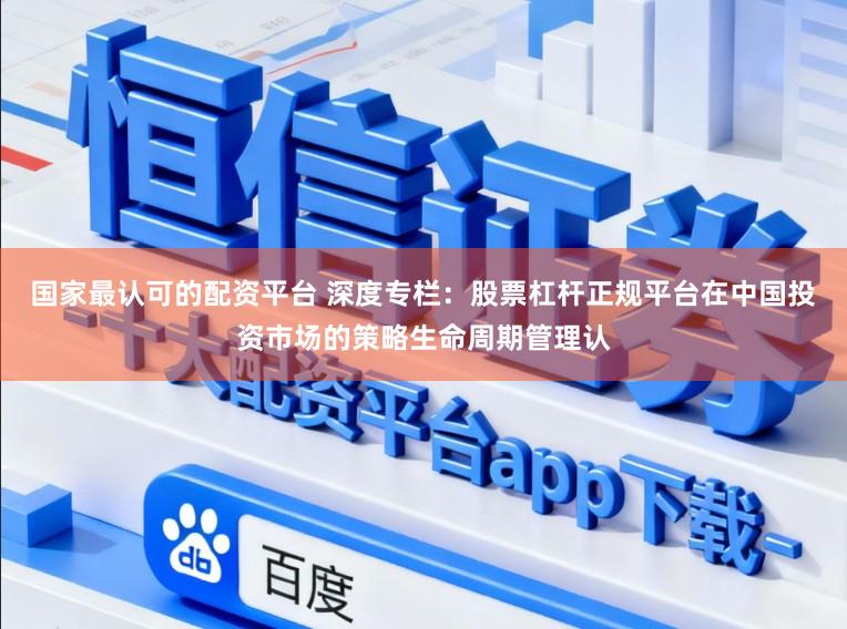 国家最认可的配资平台 深度专栏：股票杠杆正规平台在中国投资市场的策略生命周期管理认