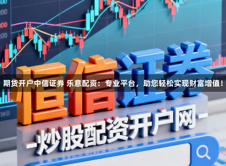 期货开户中信证券 乐意配资：专业平台，助您轻松实现财富增值！