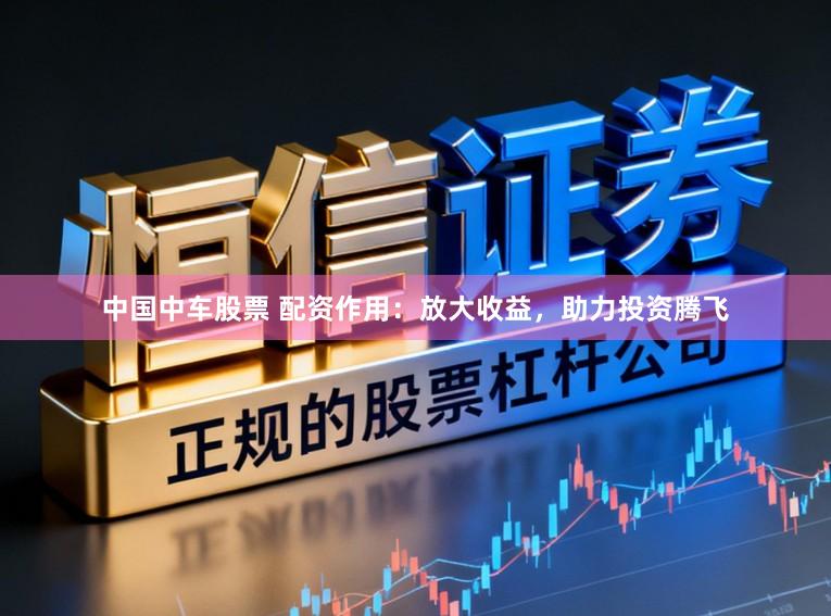 中国中车股票 配资作用：放大收益，助力投资腾飞