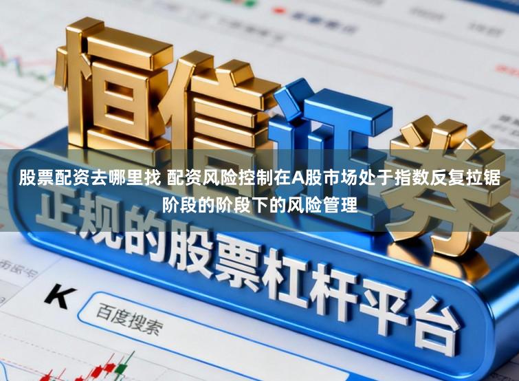 股票配资去哪里找 配资风险控制在A股市场处于指数反复拉锯阶段的阶段下的风险管理
