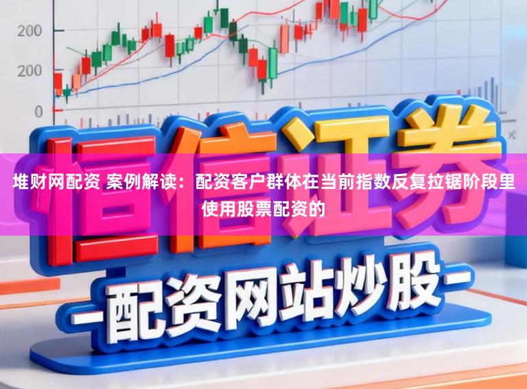 堆财网配资 案例解读：配资客户群体在当前指数反复拉锯阶段里使用股票配资的